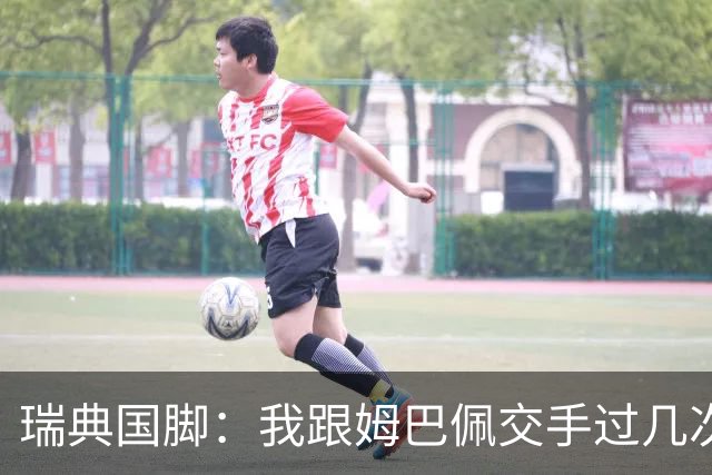 瑞典国脚：我跟姆巴佩交手过几次，对于防守他已经有一点心得